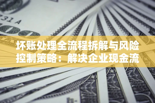 武汉坏账处理全流程拆解与风险控制策略：解决企业现金流顽疾的实战指南