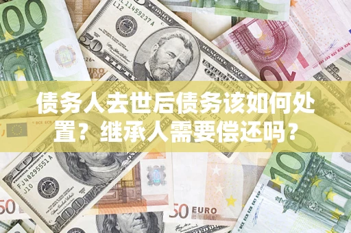 武汉债务人去世后债务该如何处置？继承人需要偿还吗？