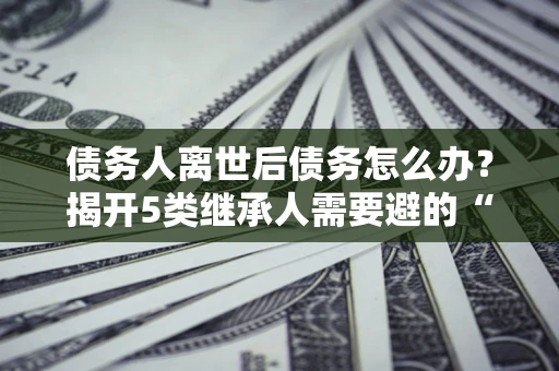 武汉债务人离世后债务怎么办？揭开5类继承人需要避的“坑”