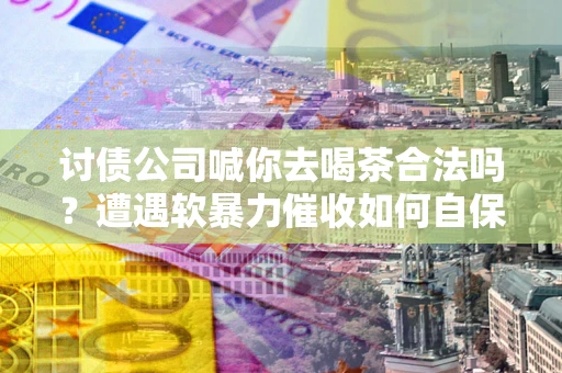 武汉讨债公司喊你去喝茶合法吗？遭遇软暴力催收如何自保？